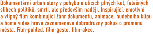 Dokumentrn urban story v pohybu o ulicch plnch kol, falench slibech politik, smrti ale pedevm nadji. Inspirujc, emotivn a vtipn film kombinujc nr dokumentu, animace, hudebnho klipu a home videa  hrav zaznamenv dobrodrun pokus o promnu msta. Film-pohled, film-gesto, film-akce...